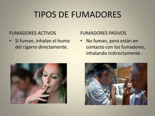 TIPOS DE FUMADORES 
FUMADORES ACTIVOS 
• Si fuman, inhalan el humo 
del cigarro directamente. 
FUMADORES PASIVOS 
• No fuman, pero están en 
contacto con los fumadores, 
inhalando indirectamente . 
 