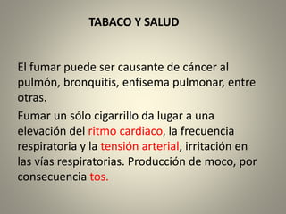 TABACO Y SALUD 
El fumar puede ser causante de cáncer al 
pulmón, bronquitis, enfisema pulmonar, entre 
otras. 
Fumar un sólo cigarrillo da lugar a una 
elevación del ritmo cardiaco, la frecuencia 
respiratoria y la tensión arterial, irritación en 
las vías respiratorias. Producción de moco, por 
consecuencia tos. 
 
