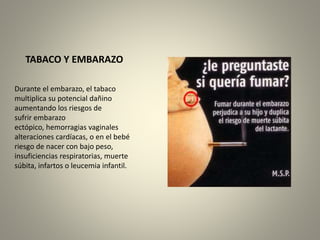 TABACO Y EMBARAZO 
Durante el embarazo, el tabaco 
multiplica su potencial dañino 
aumentando los riesgos de 
sufrir embarazo 
ectópico, hemorragias vaginales 
alteraciones cardíacas, o en el bebé 
riesgo de nacer con bajo peso, 
insuficiencias respiratorias, muerte 
súbita, infartos o leucemia infantil. 
 