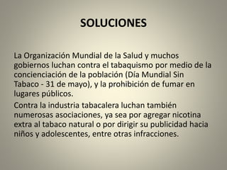 SOLUCIONES 
La Organización Mundial de la Salud y muchos 
gobiernos luchan contra el tabaquismo por medio de la 
concienciación de la población (Día Mundial Sin 
Tabaco - 31 de mayo), y la prohibición de fumar en 
lugares públicos. 
Contra la industria tabacalera luchan también 
numerosas asociaciones, ya sea por agregar nicotina 
extra al tabaco natural o por dirigir su publicidad hacia 
niños y adolescentes, entre otras infracciones. 
 