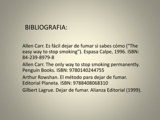 BIBLIOGRAFIA: 
Allen Carr. Es fácil dejar de fumar si sabes cómo ("The 
easy way to stop smoking"). Espasa Calpe, 1996. ISBN: 
84-239-8979-8 
Allen Carr. The only way to stop smoking permanently. 
Penguin Books. ISBN: 9780140244755 
Arthur Rowshan. El método para dejar de fumar. 
Editorial Planeta. ISBN: 9788408068310 
Gilbert Lagrue. Dejar de fumar. Alianza Editorial (1999). 
