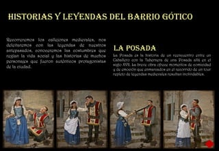 Historias y leyendas del barrio gótico

Recorreremos los callejones medievales, nos
deleitaremos con las leyendas de nuestros
antepasados, conoceremos las costumbres que       La posada
regían la vida social y las historias de muchos   La Posada es la historia de un reencuentro entre un
personajes que fueron auténticos protagonistas    Caballero con la Tabernera de una Posada allá en el
                                                  siglo XVII. La breve obra ofrece momentos de comicidad
de la ciudad.
                                                  y de emoción que enmarcados en el recorrido de un tour
                                                  repleto de leyendas medievales resultan inolvidables.
 