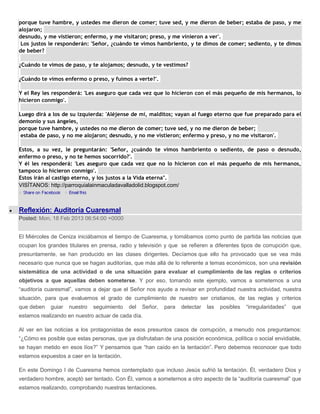 porque tuve hambre, y ustedes me dieron de comer; tuve sed, y me dieron de beber; estaba de paso, y me
alojaron;
desnudo, y me vistieron; enfermo, y me visitaron; preso, y me vinieron a ver'.
 Los justos le responderán: 'Señor, ¿cuándo te vimos hambriento, y te dimos de comer; sediento, y te dimos
de beber?

¿Cuándo te vimos de paso, y te alojamos; desnudo, y te vestimos?

¿Cuándo te vimos enfermo o preso, y fuimos a verte?'.

Y el Rey les responderá: 'Les aseguro que cada vez que lo hicieron con el más pequeño de mis hermanos, lo
hicieron conmigo'.

Luego dirá a los de su izquierda: 'Aléjense de mí, malditos; vayan al fuego eterno que fue preparado para el
demonio y sus ángeles,
porque tuve hambre, y ustedes no me dieron de comer; tuve sed, y no me dieron de beber;
 estaba de paso, y no me alojaron; desnudo, y no me vistieron; enfermo y preso, y no me visitaron'.

Estos, a su vez, le preguntarán: 'Señor, ¿cuándo te vimos hambriento o sediento, de paso o desnudo,
enfermo o preso, y no te hemos socorrido?'.
Y él les responderá: 'Les aseguro que cada vez que no lo hicieron con el más pequeño de mis hermanos,
tampoco lo hicieron conmigo'.
Estos irán al castigo eterno, y los justos a la Vida eterna".
VISÍTANOS: http://parroquialainmaculadavalladolid.blogspot.com/



Reflexión: Auditoría Cuaresmal
Posted: Mon, 18 Feb 2013 06:54:00 +0000


El Miércoles de Ceniza iniciábamos el tiempo de Cuaresma, y tomábamos como punto de partida las noticias que
ocupan los grandes titulares en prensa, radio y televisión y que se refieren a diferentes tipos de corrupción que,
presuntamente, se han producido en las clases dirigentes. Decíamos que ello ha provocado que se vea más
necesario que nunca que se hagan auditorías, que más allá de lo referente a temas económicos, son una revisión
sistemática de una actividad o de una situación para evaluar el cumplimiento de las reglas o criterios
objetivos a que aquellas deben someterse. Y por eso, tomando este ejemplo, vamos a someternos a una
“auditoría cuaresmal”, vamos a dejar que el Señor nos ayude a revisar en profundidad nuestra actividad, nuestra
situación, para que evaluemos el grado de cumplimiento de nuestro ser cristianos, de las reglas y criterios
que deben   guiar   nuestro   seguimiento   del   Señor,   para   detectar   las   posibles   “irregularidades”   que
estamos realizando en nuestro actuar de cada día.

Al ver en las noticias a los protagonistas de esos presuntos casos de corrupción, a menudo nos preguntamos:
“¿Cómo es posible que estas personas, que ya disfrutaban de una posición económica, política o social envidiable,
se hayan metido en esos líos?” Y pensamos que “han caído en la tentación”. Pero debemos reconocer que todo
estamos expuestos a caer en la tentación.

En este Domingo I de Cuaresma hemos contemplado que incluso Jesús sufrió la tentación. Él, verdadero Dios y
verdadero hombre, aceptó ser tentado. Con Él, vamos a someternos a otro aspecto de la “auditoría cuaresmal” que
estamos realizando, comprobando nuestras tentaciones.
 