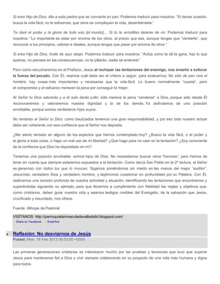 Si eres Hijo de Dios, dile a esta piedra que se convierta en pan. Podemos traducir para nosotros: “Si tienes ocasión,
busca la vida fácil, no te esfuerces, que otros se compliquen la vida, desentiéndete.”

Te daré el poder y la gloria de todo eso [el mundo]… Si tú te arrodillas delante de mí. Podemos traducir para
nosotros: “Lo importante es estar por encima de los otros, al precio que sea, aunque tengas que “venderte”, que
renunciar a tus principios, valores e ideales, aunque tengas que pasar por encima de otros.”

Si eres Hijo de Dios, tírate de aquí abajo. Podemos traducir para nosotros: “Actúa como te dé la gana, haz lo que
quieras, no pienses en las consecuencias, no te pillarán, nadie se enterará.”

Pero como escucharemos en el Prefacio, Jesús al rechazar las tentaciones del enemigo, nos enseñó a sofocar
la fuerza del pecado. Con Él, veamos cuál debe ser el criterio a seguir, para evaluarnos: No sólo de pan vive el
hombre: hay cosas más importantes y necesarias que la vida fácil. Lo bueno normalmente “cuesta”, pero
el compromiso y el esfuerzo merecen la pena por conseguir lo mejor.

Al Señor tu Dios adorarás y a él solo darás culto: sólo merece la pena “venderse” a Dios, porque sólo desde Él
reconoceremos y valoraremos nuestra dignidad y la de los demás. Ya disfrutamos de una posición
envidiable, porque somos verdaderos hijos suyos.

No tentarás al Señor tu Dios: como bautizados tenemos una gran responsabilidad, y por eso todo nuestro actuar
debe ser coherente con esa confianza que el Señor nos deposita.

¿Me siento tentado en alguno de los aspectos que hemos contemplado hoy? ¿Busco la vida fácil, o el poder y
la gloria a toda costa, o hago un mal uso de mi libertad? ¿Qué hago para no caer en la tentación? ¿Soy consciente
de la confianza que Dios ha depositado en mí?

Tenemos una posición envidiable: somos hijos de Dios. No necesitamos buscar otros “honores”, pero hemos de
tener en cuenta que siempre estaremos expuestos a la tentación. Como decía San Pablo en la 2ª lectura, el Señor
es generoso con todos los que lo invocan. Sigamos poniéndonos sin miedo en las manos del mejor “auditor”,
Jesucristo, verdadero Dios y verdadero hombre, y dejémonos cuestionar en profundidad por su Palabra. Con Él,
realicemos una revisión profunda de nuestra actividad y situación, identificando las tentaciones que encontramos y
superándolas siguiendo su ejemplo, para que llevemos a cumplimiento con fidelidad las reglas y objetivos que,
como cristianos, deben guiar nuestra vida y seamos testigos creíbles del Evangelio, de la salvación que Jesús,
crucificado y resucitado, nos ofrece.

Fuente: Alforjas de Pastoral

VISÍTANOS: http://parroquialainmaculadavalladolid.blogspot.com/



Reflexión: No desviarnos de Jesús
Posted: Mon, 18 Feb 2013 06:53:00 +0000


Las primeras generaciones cristianas se interesaron mucho por las pruebas y tensiones que tuvo que superar
Jesús para mantenerse fiel a Dios y vivir siempre colaborando en su proyecto de una vida más humana y digna
para todos.
 