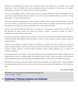 El relato de las tentaciones de Jesús no es un episodio cerrado, que acontece en un momento y en un lugar
determinado. Lucas nos advierte que, al terminar estas tentaciones, "el demonio se marchó hasta otra ocasión".
Las tentaciones volverán en la vida de Jesús y en la de sus seguidores.

Por eso, los evangelistas colocan el relato antes de narrar la actividad profética de Jesús. Sus seguidores han de
conocer bien estas tentaciones desde el comienzo, pues son las mismas que ellos tendrán que superar a lo largo
de los siglos, si no quieren desviarse de él.

En la primera tentación se habla de pan. Jesús se resiste a utilizar a Dios para saciar su propia hambre: "no solo de
pan vive el hombre". Lo primero para Jesús es buscar el reino de Dios y su justicia: que haya pan para todos. Por
eso acudirá un día a Dios, pero será para alimentar a una muchedumbre hambrienta.

También hoy nuestra tentación es pensar solo en nuestro pan y preocuparnos exclusivamente de nuestra crisis.
Nos desviamos de Jesús cuando nos creemos con derecho a tenerlo, y olvidamos el drama, los miedos y
sufrimientos de quienes carecen de casi todo.

En la segunda tentación se habla de poder y de gloria. Jesús renuncia a todo eso. No se postrará ante el diablo que
le ofrece el imperio sobre todos los reinos del mundo: "Al Señor, tu Dios, adorarás". Jesús no buscará nunca ser
servido sino servir.

También hoy se despierta en algunos cristianos la tentación de mantener, como sea, el poder que ha tenido la
Iglesia en tiempos pasados. Nos desviamos de Jesús cuando presionamos las conciencias tratando de imponer a
la fuerza nuestras creencias. Al reino de Dios le abrimos caminos cuando trabajamos por un mundo más
compasivo y solidario.

En la tercera tentación se le propone a Jesús que descienda de manera grandiosa ante el pueblo, sostenido por los
ángeles de Dios. Jesús no se dejará engañar:"No tentarás al Señor, tu Dios". Aunque se lo pidan, no hará nunca un
signo espectacular del cielo. Solo hará signos de bondad para aliviar el sufrimiento y las dolencias de la gente.

Nos desviamos de Jesús cuando confundimos nuestra propia ostentación con la gloria de Dios. Nuestra exhibición
no revela la grandeza de Dios. Solo una vida de servicio humilde a los necesitados manifiesta su Amor a todos sus
hijos.

                                                                                               José Antonio Pagola

VISÍTANOS: http://parroquialainmaculadavalladolid.blogspot.com/



Pasatiempos 1º Domingo Cuaresma: Las Tentaciones
Posted: Sun, 17 Feb 2013 07:56:00 +0000
 