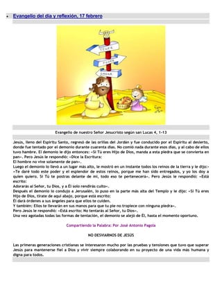 Evangelio del día y reflexión, 17 febrero




                        Evangelio de nuestro Señor Jesucristo según san Lucas 4, 1-13

Jesús, lleno del Espíritu Santo, regresó de las orillas del Jordán y fue conducido por el Espíritu al desierto,
donde fue tentado por el demonio durante cuarenta días. No comió nada durante esos días, y al cabo de ellos
tuvo hambre. El demonio le dijo entonces: «Si Tú eres Hijo de Dios, manda a esta piedra que se convierta en
pan». Pero Jesús le respondió: «Dice la Escritura:
El hombre no vive solamente de pan».
Luego el demonio lo llevó a un lugar más alto, le mostró en un instante todos los reinos de la tierra y le dijo:-
«Te daré todo este poder y el esplendor de estos reinos, porque me han sido entregados, y yo los doy a
quien quiero. Si Tú te postras delante de mí, todo eso te pertenecerá». Pero Jesús le respondió: «Está
escrito:
Adorarás al Señor, tu Dios, y a Él solo rendirás culto».
Después el demonio lo condujo a Jerusalén, lo puso en la parte más alta del Templo y le dijo: «Si Tú eres
Hijo de Dios, tírate de aquí abajo, porque está escrito:
Él dará órdenes a sus ángeles para que ellos te cuiden.
Y también: Ellos te llevarán en sus manos para que tu pie no tropiece con ninguna piedra».
Pero Jesús le respondió: «Está escrito: No tentarás al Señor, tu Dios».
Una vez agotadas todas las formas de tentación, el demonio se alejó de Él, hasta el momento oportuno.

                              Compartiendo la Palabra: Por José Antonio Pagola

                                           NO DESVIARNOS DE JESÚS

Las primeras generaciones cristianas se interesaron mucho por las pruebas y tensiones que tuvo que superar
Jesús para mantenerse fiel a Dios y vivir siempre colaborando en su proyecto de una vida más humana y
digna para todos.
 