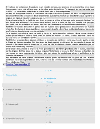 El relato de las tentaciones de Jesús no es un episodio cerrado, que acontece en un momento y en un lugar
    determinado. Lucas nos advierte que, al terminar estas tentaciones, "el demonio se marchó hasta otra
    ocasión". Las tentaciones volverán en la vida de Jesús y en la de sus seguidores.
    Por eso, los evangelistas colocan el relato antes de narrar la actividad profética de Jesús. Sus seguidores han
    de conocer bien estas tentaciones desde el comienzo, pues son las mismas que ellos tendrán que superar a lo
    largo de los siglos, si no quieren desviarse de él.
    En la primera tentación se habla de pan. Jesús se resiste a utilizar a Dios para saciar su propia hambre: "no
    solo de pan vive el hombre". Lo primero para Jesús es buscar el reino de Dios y su justicia: que haya pan
    para todos. Por eso acudirá un día a Dios, pero será para alimentar a una muchedumbre hambrienta.
    También hoy nuestra tentación es pensar solo en nuestro pan y preocuparnos exclusivamente de nuestra
    crisis. Nos desviamos de Jesús cuando nos creemos con derecho a tenerlo, y olvidamos el drama, los miedos
    y sufrimientos de quienes carecen de casi todo.
    En la segunda tentación se habla de poder y de gloria. Jesús renuncia a todo eso. No se postrará ante el
    diablo que le ofrece el imperio sobre todos los reinos del mundo: "Al Señor, tu Dios, adorarás". Jesús no
    buscará nunca ser servido sino servir.
    También hoy se despierta en algunos cristianos la tentación de mantener, como sea, el poder que ha tenido
    la Iglesia en tiempos pasados. Nos desviamos de Jesús cuando presionamos las conciencias tratando de
    imponer a la fuerza nuestras creencias. Al reino de Dios le abrimos caminos cuando trabajamos por un
    mundo más compasivo y solidario.
    En la tercera tentación se le propone a Jesús que descienda de manera grandiosa ante el pueblo, sostenido
    por los ángeles de Dios. Jesús no se dejará engañar:"No tentarás al Señor, tu Dios". Aunque se lo pidan, no
    hará nunca un signo espectacular del cielo. Solo hará signos de bondad para aliviar el sufrimiento y las
    dolencias de la gente.
    Nos desviamos de Jesús cuando confundimos nuestra propia ostentación con la gloria de Dios. Nuestra
    exhibición no revela la grandeza de Dios. Solo una vida de servicio humilde a los necesitados manifiesta su
    Amor a todos sus hijos.
    Cantos Cuaresmales IV

                                                               S.No

   Titulo del Audio

                                                   No. de Descargas

                                                           Descargar

                                                                1

   12 Porque te amo.mp3

                                                               292

                                                        

                                                                2

   02 Perdname.mp3

                                                               225

                                                        

                                                                3

   03 A Cristo Crucificado.mp3

                                                               228
 
