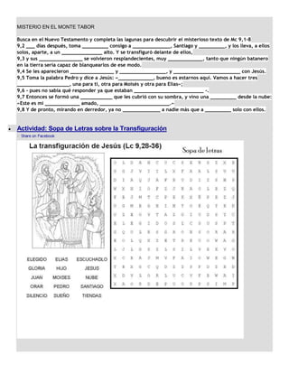 MISTERIO EN EL MONTE TABOR

Busca en el Nuevo Testamento y completa las lagunas para descubrir el misterioso texto de Mc 9,1-8
9,2 ___ días después, toma _________ consigo a _____________, Santiago y _________, y los lleva, a ellos
solos, aparte, a un ______________ alto. Y se transfiguró delante de ellos,
9,3 y sus _______________ se volvieron resplandecientes, muy ____________, tanto que ningún batanero
en la tierra sería capaz de blanquearlos de ese modo.
9,4 Se les aparecieron _______________ y ________________, y _______________________ con Jesús.
9,5 Toma la palabra Pedro y dice a Jesús: «____________, bueno es estarnos aquí. Vamos a hacer tres
__________________, una para ti, otra para Moisés y otra para Elías»;
9,6 - pues no sabía qué responder ya que estaban ________________________ -.
9,7 Entonces se formó una ___________ que les cubrió con su sombra, y vino una _________ desde la nube:
«Este es mi ____________ amado, ________________________.»
9,8 Y de pronto, mirando en derredor, ya no _____________ a nadie más que a _________ solo con ellos.


Actividad: Sopa de Letras sobre la Transfiguración
 