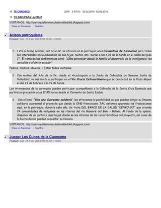 18 TE CONOSCO                              2519 3.47513 02.02.2010 02.02.2010

19 YO NACi PARA LA CRUZ

VISÍTANOS: http://parroquialainmaculadavalladolid.blogspot.com/



Avisos parroquiales
Posted: Sat, 16 Feb 2013 09:18:00 +0000



  1. Esta próxima semana, del 19 al 22, se ofrecen en la parroquia unos Encuentros de Formación para todos
     los interesados en la educación de sus hijos, nietos, etc. Serán a las 6,15 de la tarde en el salón del piso
     1º. El tema de las conferencias será: “Cómo potenciar desde la familia el desarrollo de la inteligencia: los
       estudios y el éxito escolar”
Padres, madres, abuelos…: Están todos invitados.

  2. Con motivo del Año de la Fe, desde el Arzobispado y la Junta de Cofradías de Semana Santa de
     Valladolid, se nos invita a participar en el Vía Crucis Extraordinario que se celebrará en la Plaza Mayor
     el día 23 de febrero a la 19.00 horas.
Los interesados de la parroquia pueden participar acompañando a la Cofradía de la Santa Cruz Desnuda que
partirá en procesión a las 17.45 horas desde el Convento de Santa Isabel.

  3.    Con el lema “Vive una Cuaresma solidaria”, les ofrecemos la posibilidad de que puedan dirigir su limosna
       solidaria cuaresmal al proyecto que desde la ONG franciscana TAU estamos apoyando los franciscanos
       aquí, en la parroquia, durante este año. Se trata DEL BARCO DE LA SALUD “KENKO GO” que atiende
       24 comunidades de indígenas en las riberas del río Mamoré del Beni – Bolivia. Al fondo de la iglesia
       disponen de un cartel y unas hojas donde se les informa de las características del proyecto, así como de
       la hucha donde pueden depositar su limosna.
VISÍTANOS: http://parroquialainmaculadavalladolid.blogspot.com/



Juego: Los Cubos de la Cuaresma
Posted: Sat, 16 Feb 2013 09:14:00 +0000
 