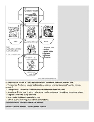 El juego consiste en tirar el cubo, según donde caiga tendrá que hacer una prueba u otra:
1. Tentaciones -Tendremos tres cartas boca abajo, cada una tendrá una prueba (Pregunta, mímica,
password)
2. Trasfiguración- Tendrá que hacer mímica.(relacionado con la Semana Santa)
3. Samaritana- El niño pide 10 letras y elige entre vocal o consonante y tendrá que formar una palabra
4. Ciego de nacimiento- Juego password
5. Resurrección de Lázaro- Juego el ahorcado
6. Entrada a Jerusalem-Preguntas sobre la Semana Santa.
El equipo que más puntos consiga será el ganador.

Otro cubo del que podemos también ponerle pruebas.
 