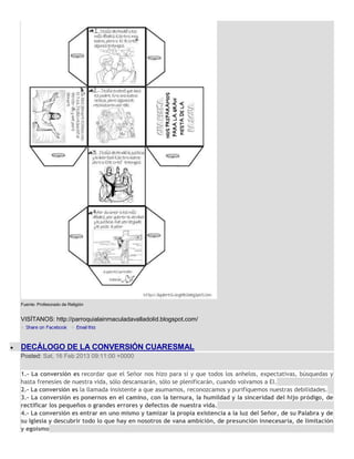 Fuente: Profesorado de Religión


VISÍTANOS: http://parroquialainmaculadavalladolid.blogspot.com/



DECÁLOGO DE LA CONVERSIÓN CUARESMAL
Posted: Sat, 16 Feb 2013 09:11:00 +0000

1.- La conversión es recordar que el Señor nos hizo para sí y que todos los anhelos, expectativas, búsquedas y
hasta frenesíes de nuestra vida, sólo descansarán, sólo se plenificarán, cuando volvamos a El.
2.- La conversión es la llamada insistente a que asumamos, reconozcamos y purifiquemos nuestras debilidades.
3.- La conversión es ponernos en el camino, con la ternura, la humildad y la sinceridad del hijo pródigo, de
rectificar los pequeños o grandes errores y defectos de nuestra vida.
4.- La conversión es entrar en uno mismo y tamizar la propia existencia a la luz del Señor, de su Palabra y de
su Iglesia y descubrir todo lo que hay en nosotros de vana ambición, de presunción innecesaria, de limitación
y egoísmo
 