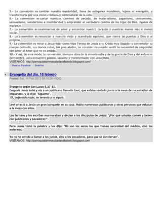 5.- La conversión es cambiar nuestra mentalidad, llena de eslóganes mundanos, lejana al evangelio, y
transformarla por una visión cristiana y sobrenatural de la vida.
6.- La conversión es cortar nuestros caminos de pecado, de materialismo, paganismo, consumismo,
sensualismo, secularismo e insolidaridad y emprender el verdadero camino de los hijos de Dios, ligeros de
equipaje.
7.- La conversión es examinarnos de amor y encontrar nuestro corazón y nuestras manos más o menos
vacías.
8.- La conversión es renunciar a nuestro viejo y acendrado egoísmo, que cierra las puertas a Dios y al
prójimo.
9.- La conversión es mirar a Jesucristo -como hizo Teresa de Jesús a su Cristo muy llagado- y contemplar su
cuerpo desnudo, sus manos rotas, sus pies atados, su corazón traspasado sentir la necesidad de responder
con amor al Amor que no es amado.
10.- Y así, de este modo, la conversión, siempre obra de la misericordia y de la gracia de Dios y del esfuerzo
del hombre, será encuentro gozoso, sanante y transformador con Jesucristo.
VISÍTANOS: http://parroquialainmaculadavalladolid.blogspot.com/



Evangelio del día, 16 febrero
Posted: Sat, 16 Feb 2013 08:10:00 +0000

Evangelio según San Lucas 5,27-32.
Después Jesús salió y vio a un publicano llamado Leví, que estaba sentado junto a la mesa de recaudación de
impuestos, y le dijo: "Sígueme".
 El, dejándolo todo, se levantó y lo siguió.

Leví ofreció a Jesús un gran banquete en su casa. Había numerosos publicanos y otras personas que estaban
a la mesa con ellos.

Los fariseos y los escribas murmuraban y decían a los discípulos de Jesús: "¿Por qué ustedes comen y beben
con publicanos y pecadores?".

Pero Jesús tomó la palabra y les dijo: "No son los sanos los que tienen necesidad del médico, sino los
enfermos.

Yo no he venido a llamar a los justos, sino a los pecadores, para que se conviertan".
VISÍTANOS: http://parroquialainmaculadavalladolid.blogspot.com
 