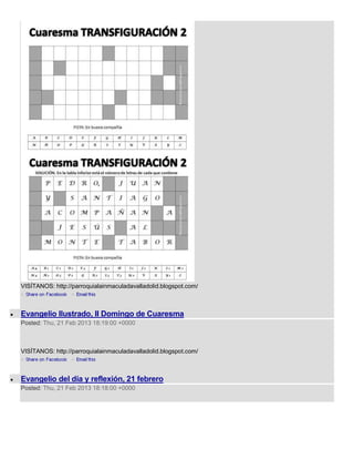 VISÍTANOS: http://parroquialainmaculadavalladolid.blogspot.com/



Evangelio Ilustrado, II Domingo de Cuaresma
Posted: Thu, 21 Feb 2013 18:19:00 +0000



VISÍTANOS: http://parroquialainmaculadavalladolid.blogspot.com/



Evangelio del día y reflexión, 21 febrero
Posted: Thu, 21 Feb 2013 18:18:00 +0000
 