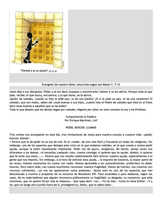 Evangelio de nuestro Señor Jesucristo según san Mateo 7, 7-12

Jesús dijo a sus discípulos: Pidan y se les dará; busquen y encontrarán; llamen y se les abrirá. Porque todo el que
pide, recibe; el que busca, encuentra; y al que llama, se le abrirá.
¿Quién de ustedes, cuando su hijo le pide pan, le da una piedra? ¿O si le pide un pez, le da una serpiente? Si
ustedes, que son malos, saben dar cosas buenas a sus hijos, ¡cuánto más el Padre de ustedes que está en el Cielo
dará cosas buenas a aquéllos que se las pidan!
Todo lo que deseen que los demás hagan por ustedes, háganlo por ellos: en esto consiste la Ley y los Profetas.

                                             Compartiendo la Palabra
                                            Por Enrique Martinez, cmf

                                             PEDID, BUSCAD, LLAMAD

Tres verbos nos acompañan en este día, tres invitaciones de Jesús para nuestra oración y nuestra vida: «pedid,
buscad, llamad».
• Parece que lo de pedir no se nos da mal. Es el «modo» de orar más fácil y frecuente en todas las religiones. Sin
embargo, uno de los aspectos que destapa esta crisis en la que andamos metidos, es lo que cuesta a tantos pedir
ayuda, aunque la estén necesitando vitalmente. Pedir nos da apuro, vergüenza. De hecho, tantas veces nos
ofrecemos a los demás: «si necesitas cualquier cosa, cuenta conmigo; si quieres que te ayude, dímelo; si quieres
que te eche una mano....». Parece que nos resulta relativamente fácil ofrecer nuestra ayuda, especialmente a la
gente que nos importa. Sin embargo, a la hora de solicitar esta ayuda... la mayoría de nosotros, la mayor parte de
las veces, intenta resolverlas sin contar con nadie. Hemos aprendido a ser autosuficientes, preferimos no deber
favores. Pero sobre todo, nos cuesta muchísimo reconocer nuestra fragilidad. Vamos de fuertes, nos creemos con
recursos suficientes, «ya nos las apañaremos como podamos». Quizá este es uno de los aspectos que han
descolocado a muchos a propósito de la renuncia de Benedicto XVI. Para escándalo o para alabanza, según los
casos. No es nada habitual que alguien reconozca públicamente su fragilidad, su desgaste, su cansancio; que pida
oraciones, que no quiere forzar más la máquina... Que sepa decir «no». «Ya no más». Como la reina Esther: «Y a
mí, que no tengo otro auxilio fuera de ti, protégeme tú, Señor, que lo sabes todo».
 