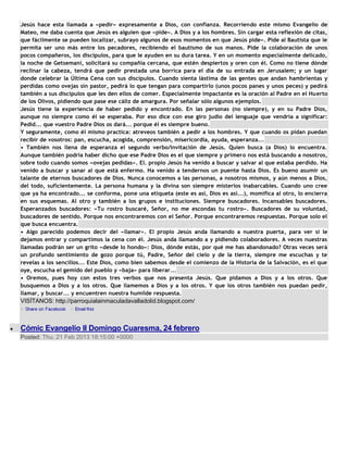 Jesús hace esta llamada a «pedir» expresamente a Dios, con confianza. Recorriendo este mismo Evangelio de
Mateo, me daba cuenta que Jesús es alguien que «pide». A Dios y a los hombres. Sin cargar esta reflexión de citas,
que fácilmente se pueden localizar, subrayo algunos de esos momentos en que Jesús pide». Pide al Bautista que le
permita ser uno más entre los pecadores, recibiendo el bautismo de sus manos. Pide la colaboración de unos
pocos compañeros, los discípulos, para que le ayuden en su dura tarea. Y en un momento especialmente delicado,
la noche de Getsemaní, solicitará su compañía cercana, que estén despiertos y oren con él. Como no tiene dónde
reclinar la cabeza, tendrá que pedir prestada una borrica para el día de su entrada en Jerusalem; y un lugar
donde celebrar la Última Cena con sus discípulos. Cuando sienta lástima de las gentes que andan hambrientas y
perdidas como ovejas sin pastor, pedirá lo que tengan para compartirlo (unos pocos panes y unos peces) y pedirá
también a sus discípulos que les den ellos de comer. Especialmente impactante es la oración al Padre en el Huerto
de los Olivos, pidiendo que pase ese cáliz de amargura. Por señalar sólo algunos ejemplos.
Jesús tiene la experiencia de haber pedido y encontrado. En las personas (no siempre), y en su Padre Dios,
aunque no siempre como él se esperaba. Por eso dice con ese giro judío del lenguaje que vendría a significar:
Pedid... que vuestro Padre Dios os dará... porque él es siempre bueno.
Y seguramente, como él mismo practica: atreveos también a pedir a los hombres. Y que cuando os pidan puedan
recibir de vosotros: pan, escucha, acogida, comprensión, misericordia, ayuda, esperanza...
• También nos llena de esperanza el segundo verbo/invitación de Jesús. Quien busca (a Dios) lo encuentra.
Aunque también podría haber dicho que ese Padre Dios es el que siempre y primero nos está buscando a nosotros,
sobre todo cuando somos «ovejas pedidas». El. propio Jesús ha venido a buscar y salvar al que estaba perdido. Ha
venido a buscar y sanar al que está enfermo. Ha venido a tendernos un puente hasta Dios. Es bueno asumir un
talante de eternos buscadores de Dios. Nunca conocemos a las personas, a nosotros mismos, y aún menos a Dios,
del todo, suficientemente. La persona humana y la divina son siempre misterios inabarcables. Cuando uno cree
que ya ha encontrado... se conforma, pone una etiqueta (este es así, Dios es así...), momifica al otro, lo encierra
en sus esquemas. Al otro y también a los grupos e instituciones. Siempre buscadores. Incansables buscadores.
Esperanzados buscadores: «Tu rostro buscaré, Señor, no me escondas tu rostro». Buscadores de su voluntad,
buscadores de sentido. Porque nos encontraremos con el Señor. Porque encontraremos respuestas. Porque solo el
que busca encuentra.
• Algo parecido podemos decir del «llamar». El propio Jesús anda llamando a nuestra puerta, para ver si le
dejamos entrar y compartimos la cena con él. Jesús anda llamando a y pidiendo colaboradores. A veces nuestras
llamadas podrán ser un grito «desde lo hondo»: Dios, dónde estás, por qué me has abandonado? Otras veces será
un profundo sentimiento de gozo porque tú, Padre, Señor del cielo y de la tierra, siempre me escuchas y te
revelas a los sencillos... Este Dios, como bien sabemos desde el comienzo de la Historia de la Salvación, es el que
oye, escucha el gemido del pueblo y «baja» para liberar...
• Oremos, pues hoy con estos tres verbos que nos presenta Jesús. Que pidamos a Dios y a los otros. Que
busquemos a Dios y a los otros. Que llamemos a Dios y a los otros. Y que los otros también nos puedan pedir,
llamar, y buscar... y encuentren nuestra humilde respuesta.
VISÍTANOS: http://parroquialainmaculadavalladolid.blogspot.com/



Cómic Evangelio II Domingo Cuaresma, 24 febrero
Posted: Thu, 21 Feb 2013 18:15:00 +0000
 