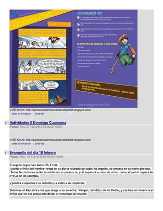 VISÍTANOS: http://parroquialainmaculadavalladolid.blogspot.com/



Actividades II Domingo Cuaresma
Posted: Thu, 21 Feb 2013 13:28:00 +0000



VISÍTANOS: http://parroquialainmaculadavalladolid.blogspot.com/



Evangelio del día 18 febrero
Posted: Mon, 18 Feb 2013 06:55:00 +0000

Evangelio según San Mateo 25,31-46.
Cuando el Hijo del hombre venga en su gloria rodeado de todos los ángeles, se sentará en su trono glorioso.
 Todas las naciones serán reunidas en su presencia, y él separará a unos de otros, como el pastor separa las
ovejas de los cabritos,

y pondrá a aquellas a su derecha y a estos a su izquierda.

Entonces el Rey dirá a los que tenga a su derecha: 'Vengan, benditos de mi Padre, y reciban en herencia el
Reino que les fue preparado desde el comienzo del mundo,
 