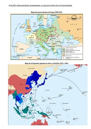 4º de ESO. Historia del Mundo Contemporáneo. La crisis de los Años 30 y la II Guerra Mundial.


                                Mapa del avance alemán en Europa (1939-1941)




                       Mapa de la Expansión japonesa en Asia y el Pacífico (1931 y 1941)




                                                      1
 