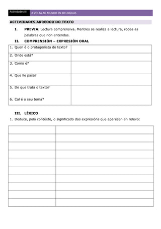 Actividades III A VOLTA AO MUNDO EN 80 LINGUAS
ACTIVIDADES ARREDOR DO TEXTO
I. PREVIA. Lectura comprensiva. Mentres se realiza a lectura, rodea as
palabras que non entendas.
II. COMPRENSIÓN – EXPRESIÓN ORAL
1. Quen é o protagonista do texto?
2. Onde está?
3. Como é?
4. Que lle pasa?
5. De que trata o texto?
6. Cal é o seu tema?
III. LÉXICO
1. Deduce, polo contexto, o significado das expresións que aparecen en relevo:
 