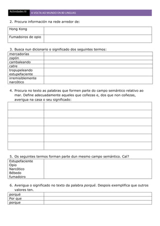 Actividades III A VOLTA AO MUNDO EN 80 LINGUAS
2. Procura información na rede arredor de:
Hong Kong
Fumadoiros de opio
3. Busca nun dicionario o significado dos seguintes termos:
mercadorías
zapón
cambaleando
catre
tropupeleando
estupefaciente
irremisiblemente
narcótico
4. Procura no texto as palabras que formen parte do campo semántico relativo ao
mar. Define adecuadamente aqueles que coñezas e, dos que non coñezas,
averigua na casa o seu significado:
5. Os seguintes termos forman parte dun mesmo campo semántico. Cal?
Estupefaciente
Opio
Narcótico
Bébedo
fumadoiro
6. Averigua o significado no texto da palabra porqué. Despois exemplifica que outros
valores ten.
porqué
Por que
porque
 