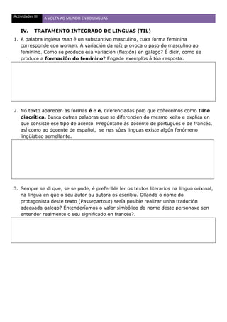 Actividades III A VOLTA AO MUNDO EN 80 LINGUAS
IV. TRATAMENTO INTEGRADO DE LINGUAS (TIL)
1. A palabra inglesa man é un substantivo masculino, cuxa forma feminina
corresponde con woman. A variación da raíz provoca o paso do masculino ao
feminino. Como se produce esa variación (flexión) en galego? É dicir, como se
produce a formación do feminino? Engade exemplos á túa resposta.
2. No texto aparecen as formas é e e, diferenciadas polo que coñecemos como tilde
diacrítica. Busca outras palabras que se diferencien do mesmo xeito e explica en
que consiste ese tipo de acento. Pregúntalle ás docente de portugués e de francés,
así como ao docente de español, se nas súas linguas existe algún fenómeno
lingüístico semellante.
3. Sempre se di que, se se pode, é preferible ler os textos literarios na lingua orixinal,
na lingua en que o seu autor ou autora os escribiu. Ollando o nome do
protagonista deste texto (Passepartout) sería posible realizar unha tradución
adecuada galego? Entenderíamos o valor simbólico do nome deste personaxe sen
entender realmente o seu significado en francés?.
 