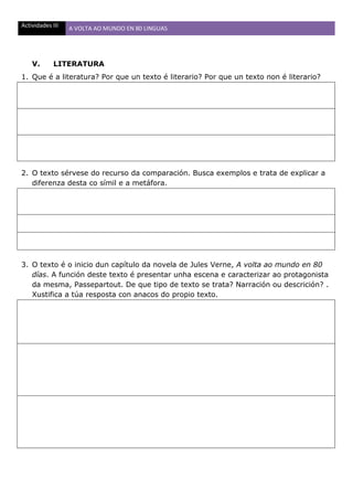Actividades III A VOLTA AO MUNDO EN 80 LINGUAS
V. LITERATURA
1. Que é a literatura? Por que un texto é literario? Por que un texto non é literario?
2. O texto sérvese do recurso da comparación. Busca exemplos e trata de explicar a
diferenza desta co símil e a metáfora.
3. O texto é o inicio dun capítulo da novela de Jules Verne, A volta ao mundo en 80
días. A función deste texto é presentar unha escena e caracterizar ao protagonista
da mesma, Passepartout. De que tipo de texto se trata? Narración ou descrición? .
Xustifica a túa resposta con anacos do propio texto.
 