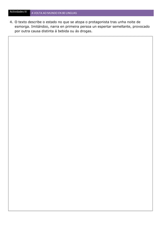 Actividades III A VOLTA AO MUNDO EN 80 LINGUAS
4. O texto describe o estado no que se atopa o protagonista tras unha noite de
esmorga. Imitándoo, narra en primeira persoa un espertar semellante, provocado
por outra causa distinta á bebida ou ás drogas.
 