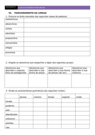 Actividades III A VOLTA AO MUNDO EN 80 LINGUAS
VI. FUNCIONAMENTO DA LINGUA
1. Procura no texto exemplos das seguintes clases de palabras:
substantivos
adxecvtivos
verbos
adverbios
preposicións
conxuncións
artigos
pronomes
2. Engade os adxectivos que atopaches a algún dos seguintes grupos:
Adxectivos que
describen o aspecto
físico do protagonista
Adxectivos que
describen a súa
forma de actuar
Adxectivos que
describen a súa forma
de pensar (de ser)
Adxectivos que
describen a súa
contorna
3. Sinala as características gramaticais dos seguintes verbos:
persoa número tempo aspecto modo
levaba
puideron
saía
abandonase
colocaron
acordou
caio
 