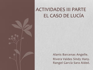 ACTIVIDADES III PARTE
EL CASO DE LUCÍA

Alanis Barcenas Angelle.
Rivera Valdes Sindy Hany.
Rangel García Sara Aideé.

 