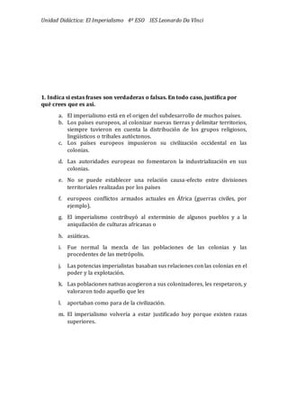 Unidad Didáctica: El Imperialismo 4º ESO IES Leonardo Da VInci
1. Indica si estas frases son verdaderas o falsas. En todo caso, justifica por
qué crees que es así.
a. El imperialismo está en el origen del subdesarrollo de muchos países.
b. Los países europeos, al colonizar nuevas tierras y delimitar territorios,
siempre tuvieron en cuenta la distribució n de los grupos religiosos,
lingüísticos o tribales autó ctonos.
c. Los países europeos impusieron su civilizació n occidental en las
colonias.
d. Las autoridades europeas no fomentaron la industrializació n en sus
colonias.
e. No se puede establecer una relació n causa-efecto entre divisiones
territoriales realizadas por los países
f. europeos conflictos armados actuales en África (guerras civiles, por
ejemplo).
g. El imperialismo contribuyó al exterminio de algunos pueblos y a la
aniquilació n de culturas africanas o
h. asiáticas.
i. Fue normal la mezcla de las poblaciones de las colonias y las
procedentes de las metró polis.
j. Las potencias imperialistas basaban sus relaciones con las colonias en el
poder y la explotació n.
k. Las poblaciones nativas acogieron a sus colonizadores, les respetaron, y
valoraron todo aquello que les
l. aportaban como para de la civilizació n.
m. El imperialismo volvería a estar justificado hoy porque existen razas
superiores.
 