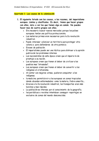 Unidad Didáctica: El Imperialismo 4º ESO IES Leonardo Da VInci
Apartado 1: Las causas de la colonización
1. El siguiente listado son las causas, o las razones, del imperialismo
europeo. Léelas y clasifícalas. Es decir, tienes que hacer grupos
con ellas, mira a ver las que tienen algo en común. No puedes
hacer mas de cuatro grupos con ellas.
 Era necesario buscar nuevos mercados porque los países
europeos tenían una política proteccionista. 
 Las materias primas eran necesarias para la 2a revolución
industrial. 
 Puede interesar colonizar un territorio para proteger otra
colonia o para defenderse de otra potencia 
 Exceso de población. 
 El imperialismo puede ser una táctica para distraer a la opinión
publica de los problemas internos. 
 Los nacionalistas de esta época creen que el imperio le da
prestigio a su nación. 
 Los europeos creen que tienen el deber de civilizar a los
pueblos mas “atrasados”. 
 Los europeos creen que tienen el deber de convertir a los
indígenas al cristianismo. 
 Al contar con mejores armas, pudieron conquistar a los
indígenas. 
 la medicina permitióvivir a los europeos en zonas tropicales
donde abundan enfermedades como la malaria, fiebre amarilla... 
 Gracias a la 2a revolución industrial, los transportes eran más
baratos y mas rápidos. 
 La población se interesa por el conocimiento de la geografía. 
 los periódicos o revistas intentaban conseguir reportajes en
exclusiva de zonas del mundo desconocidas. 
 