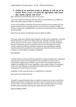 Unidad Didáctica: El Imperialismo 4º ESO IES Leonardo Da VInci
2. ¿Cuales de las anteriores causas se defiende en cada uno de los
textos? ¿Está a favor o en contra del imperialismo cada texto?
Qué rezones esgrime cada texto?
(Ojo, cada texto puede defender más de una causa)
“Las razas superiores tienen un derecho sobre las razas inferiores, y también un
deber sobre ellas: tienen el deber de civilizarlas.
Yo creo que la política colonial de Francia está inspirada en una verdad: que una
marina como la nuestra no puede pasearse por los mares sin só lidos refugios,
defensas, centros de avituallamiento. Las naciones son grandes por las actividades
que desarrollan”.
Jules Ferry a la cámara de diputados francesa (Julio de 1885).
“No es por nada que el Mediterráneo tenga de un lado toda la civilizació n y del otro
toda la barbarie (...). Dios ofrece África a Europa. Tomadla. Tomadla, no por el
cañó n, sino por el arado; no por el sable, sino por el comercio; no por la batalla,
sino por la industria; no por la conquista, sino por la fraternidad. Derramad
vuestro sobrante en África y al tiempo resolver vuestros problemas sociales,
transformad vuestros proletarios en propietarios. ¡Haced carreteras, puertos,
ciudades, creced, cultivad, colonizad, multiplicad!
Jules Michelet
“Considerando que el desarrollo del capitalismo comporta fatalmente la expansió n
colonial, que es causa de enfrentamiento entre los gobiernos, que excita el
chovinismo e impone gastos militares, que no tiene otro propó sito que el de
ampliar los beneficios de la clase capitalista y que comete crímenes y crueldades
contra las razas indígenas conquistadas por la fuerza de las armas: La misió n
civilizadora de la que habla la sociedad
capitalista es só lo un pretexto para su explotació n y conquista”.
Resolució n de la II Internacional.
“Asumid la carga del hombre blanco, enviad a los mejores de vuestro muchachos,
dirigid vuestros hijos al exilio para que ellos sean los servidores de sus cautivos,
para que ellos velen, pesadamente ataviados, sobre pueblos agitados y salvajes,
pueblos apenas domados, intranquilos, mitad demonio mitad niños”.
Rudyard Kipling (1889)
 
