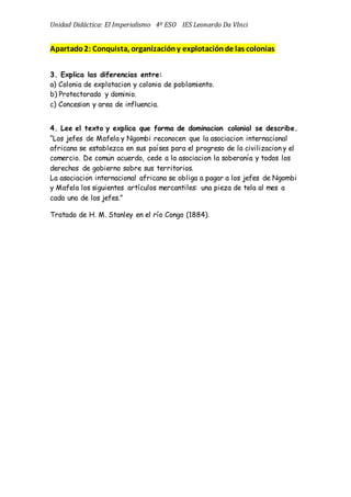 Unidad Didáctica: El Imperialismo 4º ESO IES Leonardo Da VInci
Apartado2: Conquista, organizacióny explotaciónde las colonias
3. Explica las diferencias entre:
a) Colonia de explotacion y colonia de poblamiento.
b) Protectorado y dominio.
c) Concesion y area de influencia.
4. Lee el texto y explica que forma de dominacion colonial se describe.
“Los jefes de Mafela y Ngombi reconocen que la asociacion internacional
africana se establezca en sus países para el progreso de la civilizacion y el
comercio. De común acuerdo, cede a la asociacion la soberanía y todos los
derechos de gobierno sobre sus territorios.
La asociación internacional africana se obliga a pagar a los jefes de Ngombi
y Mafela los siguientes artículos mercantiles: una pieza de tela al mes a
cada uno de los jefes.”
Tratado de H. M. Stanley en el río Congo (1884).
 