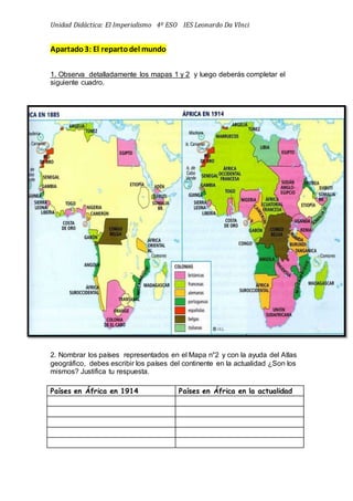 Unidad Didáctica: El Imperialismo 4º ESO IES Leonardo Da VInci
Apartado3: El repartodel mundo
1. Observa detalladamente los mapas 1 y 2 y luego deberás completar el
siguiente cuadro.
2. Nombrar los países representados en el Mapa n°2 y con la ayuda del Atlas
geográfico, debes escribir los países del continente en la actualidad ¿Son los
mismos? Justifica tu respuesta.
Países en África en 1914 Países en África en la actualidad
 
