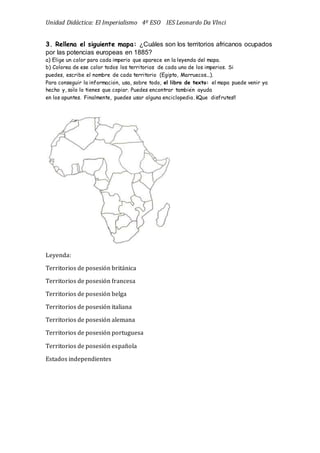 Unidad Didáctica: El Imperialismo 4º ESO IES Leonardo Da VInci
3. Rellena el siguiente mapa: ¿Cuáles son los territorios africanos ocupados
por las potencias europeas en 1885?
a) Elige un color para cada imperio que aparece en la leyenda del mapa.
b) Colorea de ese color todos los territorios de cada uno de los imperios. Si
puedes, escribe el nombre de cada territorio (Egipto, Marruecos...).
Para conseguir la información, usa, sobre todo, el libro de texto: el mapa puede venir ya
hecho y, sólo lo tienes que copiar. Puedes encontrar también ayuda
en los apuntes. Finalmente, puedes usar alguna enciclopedia. ¡¡Que disfrutes!!
Leyenda:
Territorios de posesión británica
Territorios de posesión francesa
Territorios de posesión belga
Territorios de posesión italiana
Territorios de posesión alemana
Territorios de posesión portuguesa
Territorios de posesión española
Estados independientes
 