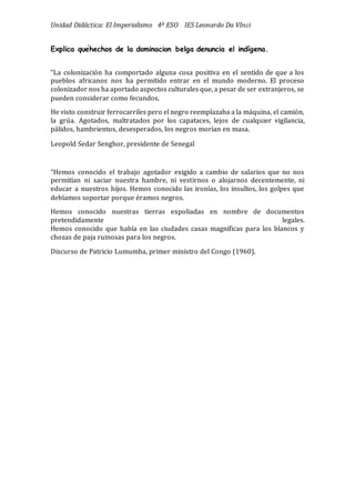 Unidad Didáctica: El Imperialismo 4º ESO IES Leonardo Da VInci
Explica quéhechos de la dominacion belga denuncia el indígena.
“La colonizació n ha comportado alguna cosa positiva en el sentido de que a los
pueblos africanos nos ha permitido entrar en el mundo moderno. El proceso
colonizador nos ha aportado aspectos culturales que, a pesar de ser extranjeros, se
pueden considerar como fecundos.
He visto construir ferrocarriles pero el negro reemplazaba a la máquina, el camió n,
la grúa. Agotados, maltratados por los capataces, lejos de cualquier vigilancia,
pálidos, hambrientos, desesperados, los negros morían en masa.
Leopold Sedar Senghor, presidente de Senegal
“Hemos conocido el trabajo agotador exigido a cambio de salarios que no nos
permitían ni saciar nuestra hambre, ni vestirnos o alojarnos decentemente, ni
educar a nuestros hijos. Hemos conocido las ironías, los insultos, los golpes que
debíamos soportar porque éramos negros.
Hemos conocido nuestras tierras expoliadas en nombre de documentos
pretendidamente legales.
Hemos conocido que había en las ciudades casas magníficas para los blancos y
chozas de paja ruinosas para los negros.
Discurso de Patricio Lumumba, primer ministro del Congo (1960).
 