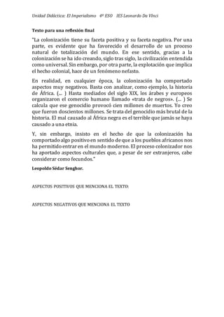 Unidad Didáctica: El Imperialismo 4º ESO IES Leonardo Da VInci
Texto para una reflexión final
"La colonización tiene su faceta positiva y su faceta negativa. Por una
parte, es evidente que ha favorecido el desarrollo de un proceso
natural de totalización del mundo. En ese sentido, gracias a la
colonización se ha ido creando, siglo tras siglo, la civilización entendida
como universal. Sin embargo, por otra parte, la explotación que implica
el hecho colonial, hace de un fenómeno nefasto.
En realidad, en cualquier época, la colonización ha comportado
aspectos muy negativos. Basta con analizar, como ejemplo, la historia
de Á frica. (... ) Hasta mediados del siglo XIX, los árabes y europeos
organizaron el comercio humano llamado «trata de negros». (... ) Se
calcula que ese genocidio provocó cien millones de muertos. Yo creo
que fueron doscientos millones. Se trata del genocidio más brutal de la
historia. El mal causado al Á frica negra es el terrible que jamás se haya
causado a una etnia.
Y, sin embargo, insisto en el hecho de que la colonización ha
comportado algo positivo en sentido deque a los pueblos africanos nos
ha permitido entrar en el mundo moderno. El proceso colonizador nos
ha aportado aspectos culturales que, a pesar de ser extranjeros, cabe
considerar como fecundos."
Leopoldo Sédar Senghor.
ASPECTOS POSITIVOS QUE MENCIONA EL TEXTO:
ASPECTOS NEGATIVOS QUE MENCIONA EL TEXTO
 