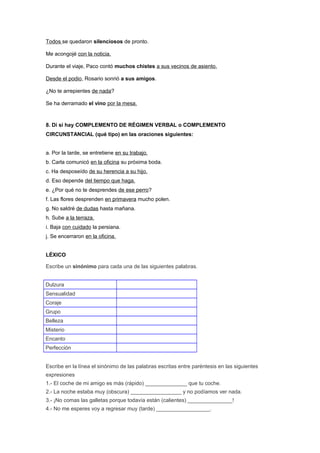 Todos se quedaron silenciosos de pronto.
Me acongojé con la noticia.
Durante el viaje, Paco contó muchos chistes a sus vecinos de asiento.
Desde el podio, Rosario sonrió a sus amigos.
¿No te arrepientes de nada?
Se ha derramado el vino por la mesa.
8. Di si hay COMPLEMENTO DE RÉGIMEN VERBAL o COMPLEMENTO
CIRCUNSTANCIAL (qué tipo) en las oraciones siguientes:
a. Por la tarde, se entretiene en su trabajo.
b. Carla comunicó en la oficina su próxima boda.
c. Ha desposeído de su herencia a su hijo.
d. Eso depende del tiempo que haga.
e. ¿Por qué no te desprendes de ese perro?
f. Las flores desprenden en primavera mucho polen.
g. No saldré de dudas hasta mañana.
h. Sube a la terraza.
i. Baja con cuidado la persiana.
j. Se encerraron en la oficina.
LÉXICO
Escribe un sinónimo para cada una de las siguientes palabras.
Dulzura
Sensualidad
Coraje
Grupo
Belleza
Misterio
Encanto
Perfección
Escribe en la línea el sinónimo de las palabras escritas entre paréntesis en las siguientes
expresiones
1.- El coche de mi amigo es más (rápido) ______________ que tu coche.
2.- La noche estaba muy (obscura) _________________ y no podíamos ver nada.
3.- ¡No comas las galletas porque todavía están (calientes) _______________!
4.- No me esperes voy a regresar muy (tarde) __________________.
 