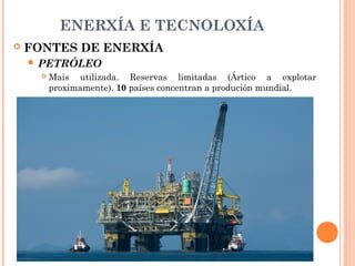 ENERXÍA E TECNOLOXÍA
 FONTES DE ENERXÍA
 PETRÓLEO
 Mais utilizada. Reservas limitadas (Ártico a explotar
proximamente). 10 países concentran a produción mundial.
 