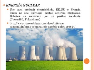  ENERXÍA NUCLEAR
 Uso para producir electricidade. EE.UU e Francia
teñen no seu territorio moitas centrais nucleares.
Debates na sociedade por un posible accidente
(Chernóbil, Fukushima)
 http://www.rtve.es/alacarta/videos/informe-
semanal/informe-semanal-ola-cambio-pais/1193824/
 