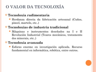 O VALOR DA TECNOLOXÍA
 Tecnoloxía rudimentaria
 Herdanza directa da fabricación artesanal (Cuños,
pincel, martelo, etc..)
 Tecnoloxías de industria tradicional
 Máquinas e instrumentos deseñados na I e II
Revolución Industrial (Teares mecánicos, tratamento
dos minerais, etc..)
 Tecnoloxía avanzada
 Esforzo enorme en investigación aplicada. Recurso
fundamental en informática, robótica, entre outros.
 