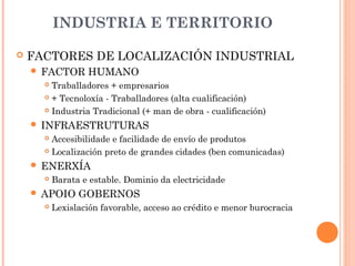 INDUSTRIA E TERRITORIO
 FACTORES DE LOCALIZACIÓN INDUSTRIAL
 FACTOR HUMANO
 Traballadores + empresarios
 + Tecnoloxía - Traballadores (alta cualificación)
 Industria Tradicional (+ man de obra - cualificación)
 INFRAESTRUTURAS
 Accesibilidade e facilidade de envío de produtos
 Localización preto de grandes cidades (ben comunicadas)
 ENERXÍA
 Barata e estable. Dominio da electricidade
 APOIO GOBERNOS
 Lexislación favorable, acceso ao crédito e menor burocracia
 