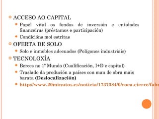  ACCESO AO CAPITAL
 Papel vital os fondos de inversión e entidades
financeiras (préstamos e participación)
 Condicións moi estritas
 OFERTA DE SOLO
 Solo e inmobles adecuados (Polígonos industriais)
 TECNOLOXÍA
 Berces no 1º Mundo (Cualificación, I+D e capital)
 Traslado da produción a países con man de obra mais
barata (Deslocalización)
 http://www.20minutos.es/noticia/1737384/0/roca-cierre/fabr
 