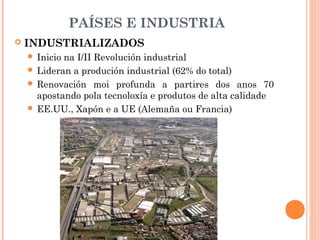 PAÍSES E INDUSTRIA
 INDUSTRIALIZADOS
 Inicio na I/II Revolución industrial
 Lideran a produción industrial (62% do total)
 Renovación moi profunda a partires dos anos 70
apostando pola tecnoloxía e produtos de alta calidade
 EE.UU., Xapón e a UE (Alemaña ou Francia)
 