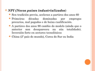  NPI (Novos países industrializados)
 Sen tradición previa, aceleran a partires dos anos 60
 Primeiras décadas dominadas por empregos
precarios, mal pagados e de baixa cualificación.
 A partires dos anos 90 cambio do modelo (aínda que o
anterior non desapareceu na súa totalidade).
Inversión forte en sectores tecnolóxicos
 China (2º país do mundo), Corea do Sur ou India
 
