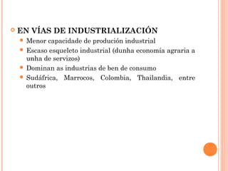  EN VÍAS DE INDUSTRIALIZACIÓN
 Menor capacidade de produción industrial
 Escaso esqueleto industrial (dunha economía agraria a
unha de servizos)
 Dominan as industrias de ben de consumo
 Sudáfrica, Marrocos, Colombia, Thailandia, entre
outros
 