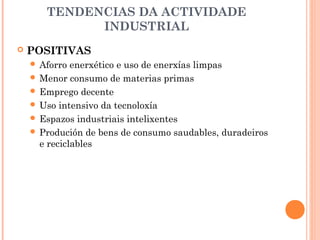 TENDENCIAS DA ACTIVIDADE
INDUSTRIAL
 POSITIVAS
 Aforro enerxético e uso de enerxías limpas
 Menor consumo de materias primas
 Emprego decente
 Uso intensivo da tecnoloxía
 Espazos industriais intelixentes
 Produción de bens de consumo saudables, duradeiros
e reciclables
 