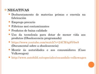  NEGATIVAS
 Desbaratamento de materias primas e enerxía na
fabricación
 Emprego precario
 Fábricas moi contaminantes
 Produtos de baixa calidade
 Uso da tecnoloxía para dotar de menor vida aos
produtos (Obsolescencia programada)
 https://www.youtube.com/watch?v=24CM4g8V6w8
(Documental sobre a obsolescencia)
 Mentir ás autoridades e aos consumidores (Caso
Volkswagen)
 http://www.autobild.es/especiales/escandalo-volkswagen
 