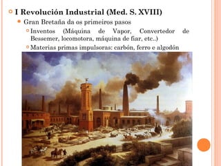  I Revolución Industrial (Med. S. XVIII)
 Gran Bretaña da os primeiros pasos
 Inventos (Máquina de Vapor, Convertedor de
Bessemer, locomotora, máquina de fiar, etc..)
 Materias primas impulsoras: carbón, ferro e algodón
 