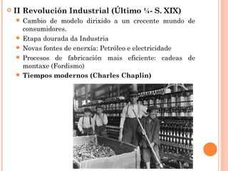  II Revolución Industrial (Último ¼- S. XIX)
 Cambio de modelo dirixido a un crecente mundo de
consumidores.
 Etapa dourada da Industria
 Novas fontes de enerxía: Petróleo e electricidade
 Procesos de fabricación mais eficiente: cadeas de
montaxe (Fordismo)
 Tiempos modernos (Charles Chaplin)
 