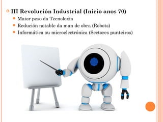  III Revolución Industrial (Inicio anos 70)
 Maior peso da Tecnoloxía
 Redución notable da man de obra (Robots)
 Informática ou microelectrónica (Sectores punteiros)
 